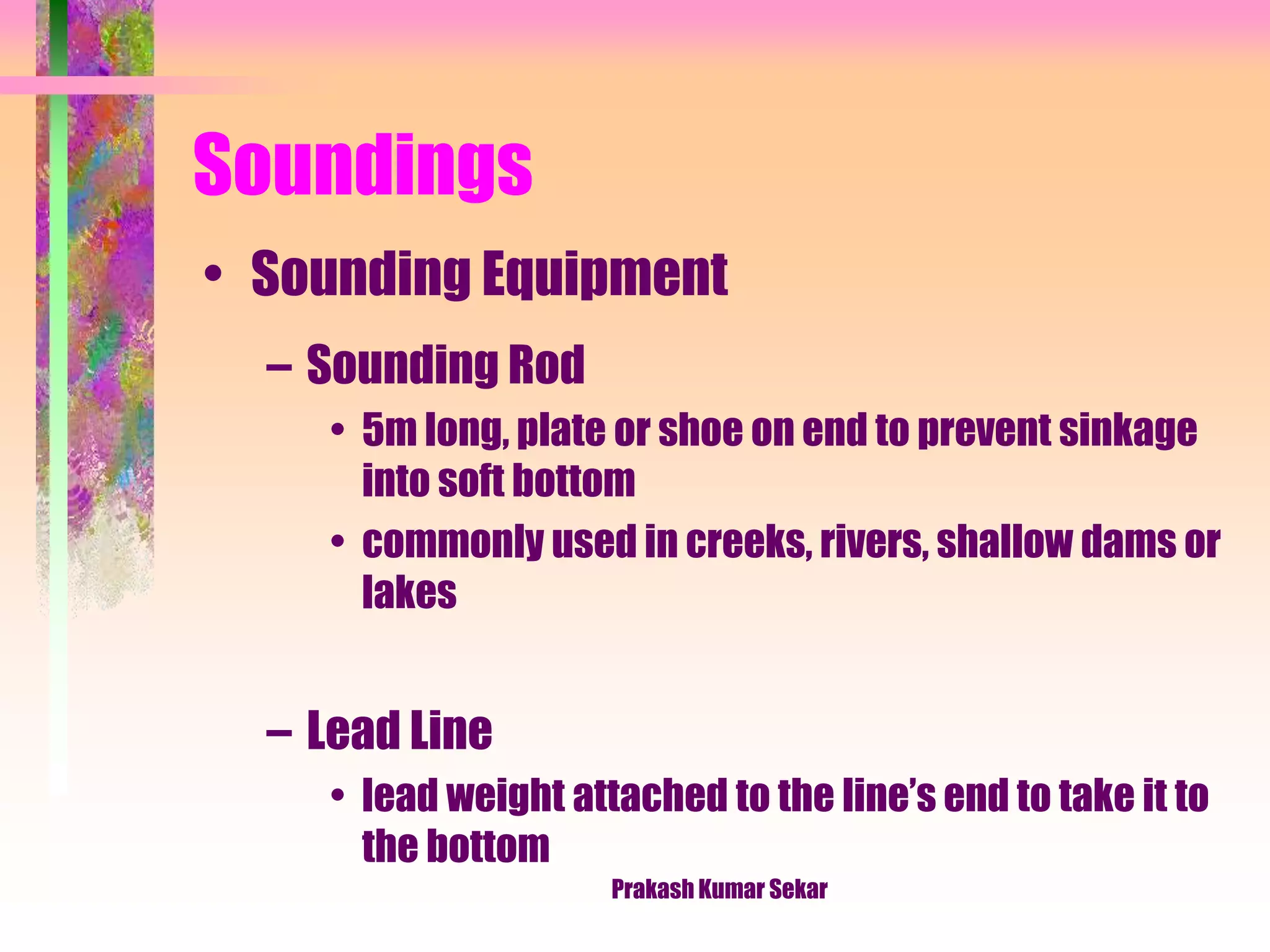 Soundings
• Sounding Equipment
– Sounding Rod
• 5m long, plate or shoe on end to prevent sinkage
into soft bottom
• commonly used in creeks, rivers, shallow dams or
lakes
– Lead Line
• lead weight attached to the line’s end to take it to
the bottom
Prakash Kumar Sekar
 