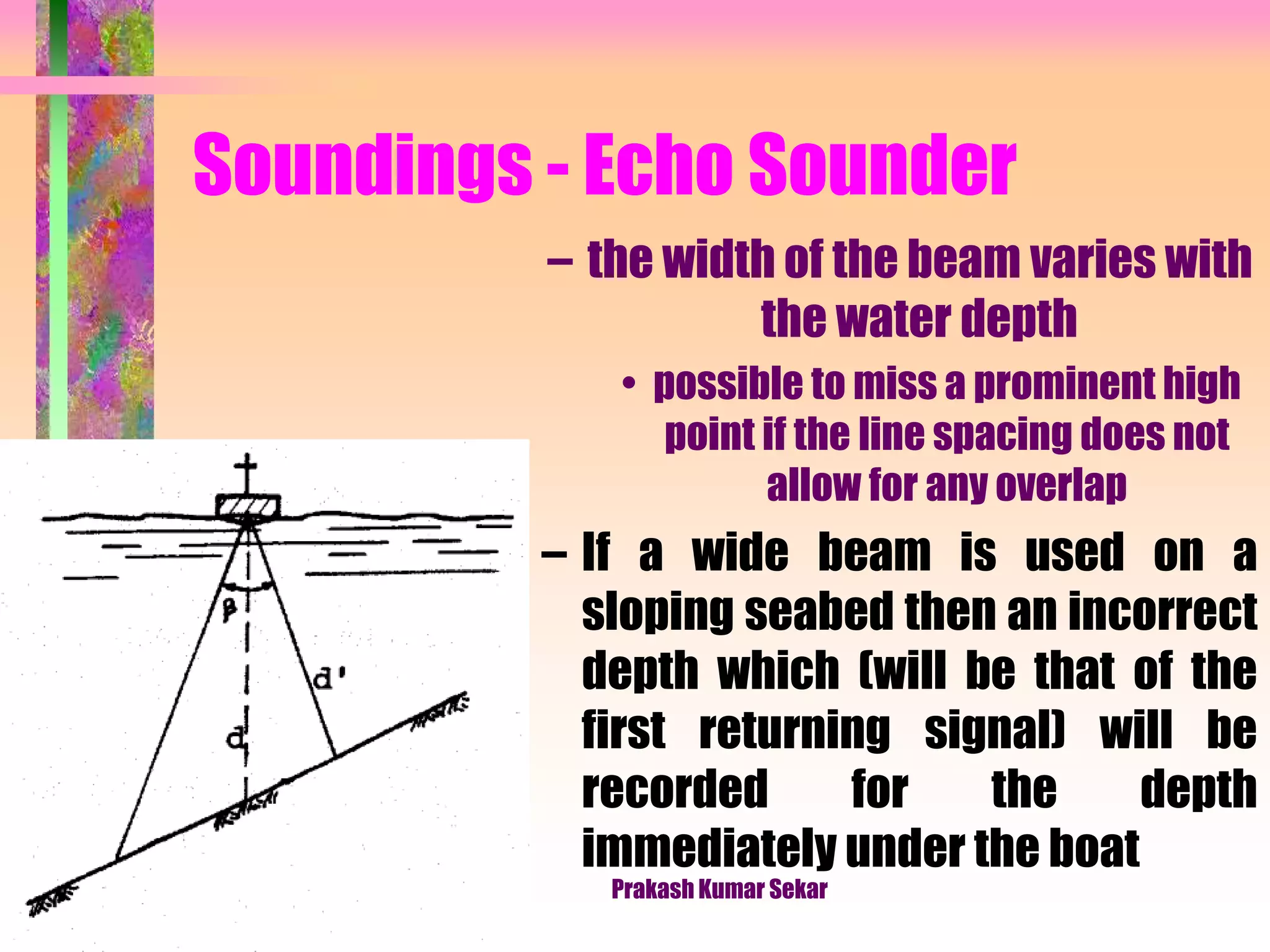 Soundings - Echo Sounder
– the width of the beam varies with
the water depth
• possible to miss a prominent high
point if the line spacing does not
allow for any overlap
– If a wide beam is used on a
sloping seabed then an incorrect
depth which (will be that of the
first returning signal) will be
recorded for the depth
immediately under the boat
Prakash Kumar Sekar
 