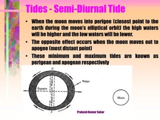 Tides - Semi-Diurnal Tide
• When the moon moves into perigee (closest point to the
earth during the moon’s elliptical orbit) the high waters
will be higher and the low waters will be lower.
• The opposite effect occurs when the moon moves out to
apogee (most distant point)
• These minimum and maximum tides are known as
perigean and apogean respectively
Prakash Kumar Sekar
 