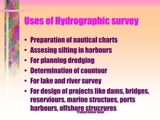 Uses of Hydrographic survey
• Preparation of nautical charts
• Assesing silting in harbours
• For planning dredging
• Determination of countour
• For lake and river survey
• For design of projects like dams, bridges,
reserviours, marine structues, ports
harbours, offshore strucruresPrakash Kumar Sekar
 
