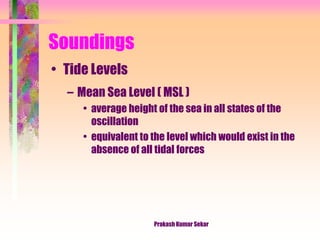 Soundings
• Tide Levels
– Mean Sea Level ( MSL )
• average height of the sea in all states of the
oscillation
• equivalent to the level which would exist in the
absence of all tidal forces
Prakash Kumar Sekar
 