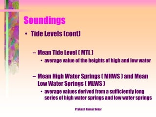 Soundings
• Tide Levels (cont)
– Mean Tide Level ( MTL )
• average value of the heights of high and low water
– Mean High Water Springs ( MHWS ) and Mean
Low Water Springs ( MLWS )
• average values derived from a sufficiently long
series of high water springs and low water springs
Prakash Kumar Sekar
 