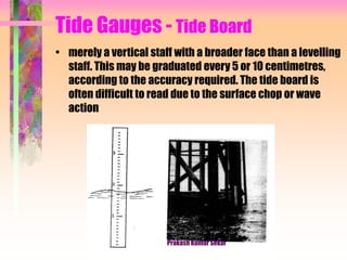 Tide Gauges - Tide Board
• merely a vertical staff with a broader face than a levelling
staff. This may be graduated every 5 or 10 centimetres,
according to the accuracy required. The tide board is
often difficult to read due to the surface chop or wave
action
Prakash Kumar Sekar
 