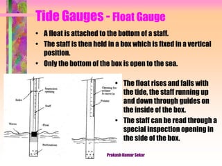 Tide Gauges - Float Gauge
• A float is attached to the bottom of a staff.
• The staff is then held in a box which is fixed in a vertical
position.
• Only the bottom of the box is open to the sea.
• The float rises and falls with
the tide, the staff running up
and down through guides on
the inside of the box.
• The staff can be read through a
special inspection opening in
the side of the box.
Prakash Kumar Sekar
 