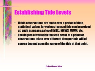 Establishing Tide Levels
• If tide observations are made over a period of time,
statistical values for various types of tide can be arrived
at, such as mean sea level (MSL), MHWS, MLWN, etc.
• The degree of variation that can occur at a point for
observations taken over different time periods will of
course depend upon the range of the tide at that point.
Prakash Kumar Sekar
 