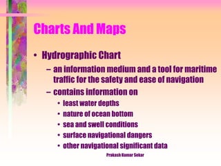 Charts And Maps
• Hydrographic Chart
– an information medium and a tool for maritime
traffic for the safety and ease of navigation
– contains information on
• least water depths
• nature of ocean bottom
• sea and swell conditions
• surface navigational dangers
• other navigational significant data
Prakash Kumar Sekar
 