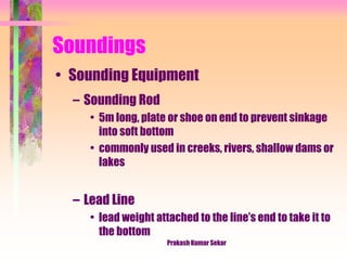 Soundings
• Sounding Equipment
– Sounding Rod
• 5m long, plate or shoe on end to prevent sinkage
into soft bottom
• commonly used in creeks, rivers, shallow dams or
lakes
– Lead Line
• lead weight attached to the line’s end to take it to
the bottom
Prakash Kumar Sekar
 