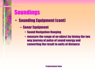Soundings
• Sounding Equipment (cont)
– Sonar Equipment
• Sound Navigation Ranging
• measure the range of an object by timing the two
way journey of pulse of sound energy and
converting the result to units of distance
Prakash Kumar Sekar
 