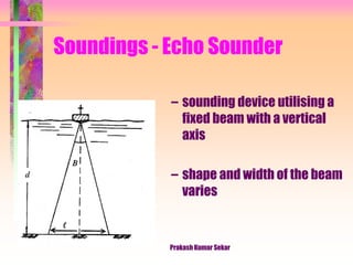 Soundings - Echo Sounder
– sounding device utilising a
fixed beam with a vertical
axis
– shape and width of the beam
varies
Prakash Kumar Sekar
 