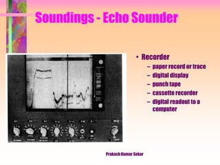 Soundings - Echo Sounder
• Recorder
– paper record or trace
– digital display
– punch tape
– cassette recorder
– digital readout to a
computer
Prakash Kumar Sekar
 