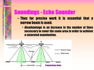 Soundings - Echo Sounder
– Thus for precise work it is essential that a
narrow beam is used.
• disadvantage is an increase in the number of lines
necessary to cover the same area in order to achieve
a saturated examination.
Prakash Kumar Sekar
 
