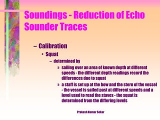 Soundings - Reduction of Echo
Sounder Traces
– Calibration
• Squat
– determined by
» sailing over an area of known depth at different
speeds - the different depth readings record the
differences due to squat
» a staff is set up at the bow and the stern of the vessel
- the vessel is sailed past at different speeds and a
level used to read the staves - the squat is
determined from the differing levels
Prakash Kumar Sekar
 