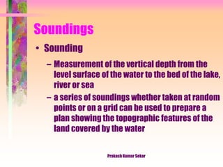 Soundings
• Sounding
– Measurement of the vertical depth from the
level surface of the water to the bed of the lake,
river or sea
– a series of soundings whether taken at random
points or on a grid can be used to prepare a
plan showing the topographic features of the
land covered by the water
Prakash Kumar Sekar
 