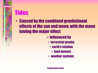 Tides
• Caused by the combined gravitational
effects of the sun and moon, with the moon
having the major effect
– influenced by
• terrestrial gravity
• earth’s rotation
• land masses
• weather systems
Prakash Kumar Sekar
 