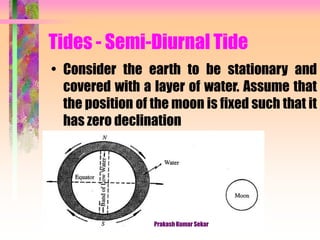 Tides - Semi-Diurnal Tide
• Consider the earth to be stationary and
covered with a layer of water. Assume that
the position of the moon is fixed such that it
has zero declination
Prakash Kumar Sekar
 