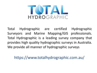 Total Hydrographic are certified Hydrographic
Surveyors and Marine Mapping/GIS professionals.
Total Hydrographic is a leading survey company that
provides high quality hydrographic surveys in Australia.
We provide all manner of hydrographic surveys
https://www.totalhydrographic.com.au/
 