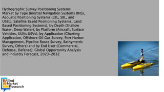 o
Hydrographic Survey Positioning Systems
Market by Type (Inertial Navigation Systems (INS),
Acoustic Positioning Systems (LBL, SBL, and
USBL), Satellite Based Positioning Systems, Land
Based Positioning Systems), by Depth (Shallow
Water, Deep Water), by Platform (Aircraft, Surface
Vehicles, UUVs USVs), by Application (Charting
Application, Offshore Oil Gas Survey, Port Harbor
Management, Pipeline Route Survey, Bathymetric
Survey, Others) and by End User (Commercial,
Defense, Defense): Global Opportunity Analysis
and Industry Forecast, 2023-2032
 