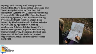 Hydrographic Survey Positioning Systems
Market Size, Share, Competitive Landscape and
Trend Analysis Report by Type (Inertial
Navigation Systems (INS), Acoustic Positioning
Systems (LBL, SBL, and USBL), Satellite Based
Positioning Systems, Land Based Positioning
Systems), by Depth (Shallow Water, Deep
Water), by Platform (Aircraft, Surface Vehicles,
UUVs USVs), by Application (Charting
Application, Offshore Oil Gas Survey, Port
Harbor Management, Pipeline Route Survey,
Bathymetric Survey, Others) and by End User
(Commercial, Defense, Defense): Global
Opportunity Analysis and Industry Forecast,
2023-2032
 