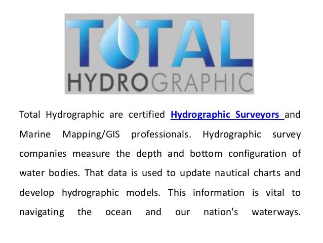 Total Hydrographic are certified Hydrographic Surveyors and
Marine Mapping/GIS professionals. Hydrographic survey
companies measure the depth and bottom configuration of
water bodies. That data is used to update nautical charts and
develop hydrographic models. This information is vital to
navigating the ocean and our nation's waterways.
 