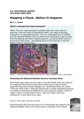 U.S. GEOLOGICAL SURVEY
Fact Sheet 2004-3060

Mapping a Flood...Before It Happens
By J. L. Jones

What's missing from flood forecasts?

Maps—The only maps generally available today are maps used for
planning. They are maps of theoretical floods, not maps of flooding
forecast for an approaching storm. The U.S. Geological Survey (USGS)
and the National Weather Service (NWS) have developed a way to bring
flood forecasting and flood mapping together, producing flood maps for
tomorrow's flood today...and getting them on the Internet in time for
those in harm's way to react.




Figure 1. Time-to-arrival for flood, November 23, 1986, Snoqualmie River, Washington

Extending the National Weather Service Forecast Flood

Most flood maps today are not maps of real-life floods; they are maps of
an imaginary flood used to help communities get an idea of where
especially flood prone areas probably are. Sometimes these are called
"100-year flood maps," although that phrase is a little misleading because
it is based on statistical probabilities for some specific location, not for a
region. There's a good chance that a "100-year flood" will occur
somewhere in your state every year.


Figure 2. Flood waters washing out bridge.

Flood forecasts (like the ones seen on TV newscasts) are made by the
National Weather Service for storms days in advance of the actual
 