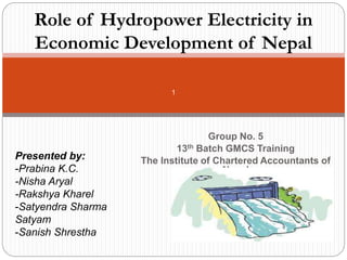 Group No. 5
13th Batch GMCS Training
The Institute of Chartered Accountants of
Nepal
1
Role of Hydropower Electricity in
Economic Development of Nepal
Presented by:
-Prabina K.C.
-Nisha Aryal
-Rakshya Kharel
-Satyendra Sharma
Satyam
-Sanish Shrestha
 