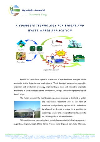 Hydroitalia‐ColsenSrl
                                       . . . . . . . Environment              &   Energy




                         ACOMPLETETECHNOLOGYFORBIOGASAND
                                                    WASTEWATERAPPLICATION
                                  
                                  
                                  
                                                                                                       Co−generation

                            Industry

                                                  Thermophilic Digestion                                                NEW
                                  
                                  
                          Agriculture
                                  
                                  
                                                                                      Digestate Treatment
                                  
                                  
                                  HydroItalia‐ColsenSrloperatesinthefieldoftherenewableenergiesandin
                     particular in the designing and realization of “Total Solution” systems for anaerobic
                     digestion and production of energy implementing a new and innovative digestate
                     treatment,inthefullrespectoftheenvironment,usingaconsolidatingtechnologyof
                     Dutchorigin.
                                  Thefusionbetweenthetwenty‐yearexperiencematuredinthefieldofwater
                                                                                    and wastewater treatment and in the field of
                                                                                    anaerobicbiodigestionbyHydroItaliaSrlandColsen
                                                                                    bv allowed to develop a group in a position to
                                                                                    supplyingaserviceandarangeofcompleteproducts
                                                                                    forthesafeguardoftheenvironment.
                                  Tillnowthegrouphasrealizedandinstalledsystemsinthefollowingcountries:
                     Argentina, Belgium, Brazil, China, Korea, France, India, England, Iran, Italy, Morocco,



http://www.hydroitaliacolsen.come‐mail:info@hydroitaliacolsen.com
HYDROITALIA‐COLSENS.r.l.–ViaE.Torricelli,79–Z.I.Fossatone–40059Medicina(BO)ITALIATel.(+39)05185.62.63–Fax(+39)05185.62.82
        RegistroImpresediBologna,CodiceFiscaleePartitaIVA:03052981200–R.E.A.N.BO‐488016–CapitaleSociale€.30.000I.V.
 