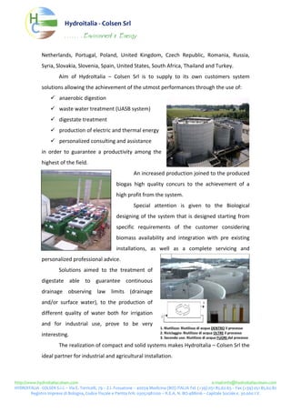 Hydroitalia‐ColsenSrl
                                       . . . . . . . Environment              &   Energy


                     Netherlands, Portugal, Poland, United Kingdom, Czech Republic, Romania, Russia,
                     Syria,Slovakia,Slovenia,Spain,UnitedStates,SouthAfrica,ThailandandTurkey.
                                  Aim of HydroItalia – Colsen Srl is to supply to its own customers system
                     solutionsallowingtheachievementoftheutmostperformancesthroughtheuseof:
                                  anaerobicdigestion
                                  wastewatertreatment(UASBsystem)
                                  digestatetreatment
                                  productionofelectricandthermalenergy
                                  personalizedconsultingandassistance
                     in order to guarantee a productivity among the
                     highestofthefield.
                                                                                             Anincreasedproductionjoinedtotheproduced
                                                                               biogas high quality concurs to the achievement of a
                                                                               highprofitfromthesystem.
                                                                                             Special attention is given to the Biological
                                                                               designing of the system that is designed starting from
                                                                               specific requirements of the customer considering
                                                                               biomass availability and integration with pre existing
                                                                               installations, as well as a complete servicing and
                     personalizedprofessionaladvice.
                                  Solutions aimed to the treatment of
                     digestate able to guarantee continuous
                     drainage observing law limits (drainage
                     and/or surface water), to the production of
                     different quality of water both for irrigation
                     and for industrial use, prove to be very
                                                                                                                  1.Riutilizzo:RiutilizzodiacquaDENTROilprocesso
                                                                                                                  2.Riciclaggio:RiutilizzodiacquaOLTREilprocesso
                     interesting.                                                                               3.Secondouso:RiutilizzodiacquaFUORIdalprocesso

                                  TherealizationofcompactandsolidsystemsmakesHydroItalia–ColsenSrlthe
                     idealpartnerforindustrialandagriculturalinstallation.



http://www.hydroitaliacolsen.come‐mail:info@hydroitaliacolsen.com
HYDROITALIA‐COLSENS.r.l.–ViaE.Torricelli,79–Z.I.Fossatone–40059Medicina(BO)ITALIATel.(+39)05185.62.63–Fax(+39)05185.62.82
        RegistroImpresediBologna,CodiceFiscaleePartitaIVA:03052981200–R.E.A.N.BO‐488016–CapitaleSociale€.30.000I.V.
 