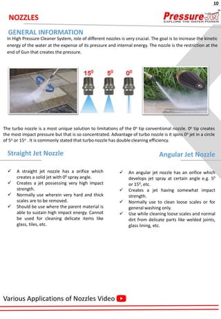 NOZZLES
In High Pressure Cleaner System, role of different nozzles is very crucial. The goal is to increase the kinetic
energy of the water at the expense of its pressure and internal energy. The nozzle is the restriction at the
end of Gun that creates the pressure.
The turbo nozzle is a most unique solution to limitations of the 0o tip conventional nozzle. 0o tip creates
the most impact pressure but that is so concentrated. Advantage of turbo nozzle is it spins 0o jet in a circle
of 5o or 15o . It is commonly stated that turbo nozzle has double cleaning efficiency.
Straight Jet Nozzle
✓ A straight jet nozzle has a orifice which
creates a solid jet with 00 spray angle.
✓ Creates a jet possessing very high impact
strength.
✓ Normally use wherein very hard and thick
scales are to be removed.
✓ Should be use where the parent material is
able to sustain high impact energy. Cannot
be used for cleaning delicate items like
glass, tiles, etc.
Angular Jet Nozzle
✓ An angular jet nozzle has an orifice which
develops jet spray at certain angle e.g. 50
or 150, etc.
✓ Creates a jet having somewhat impact
strength.
✓ Normally use to clean loose scales or for
general washing only.
✓ Use while cleaning loose scales and normal
dirt from delicate parts like welded joints,
glass lining, etc.
GENERAL INFORMATION
Various Applications of Nozzles Video
10
 
