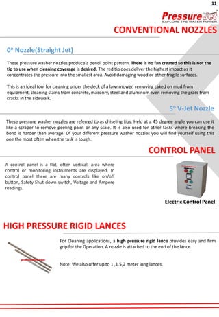 0o Nozzle(Straight Jet)
These pressure washer nozzles produce a pencil point pattern. There is no fan created so this is not the
tip to use when cleaning coverage is desired. The red tip does deliver the highest impact as it
concentrates the pressure into the smallest area. Avoid damaging wood or other fragile surfaces.
This is an ideal tool for cleaning under the deck of a lawnmower, removing caked on mud from
equipment, cleaning stains from concrete, masonry, steel and aluminum even removing the grass from
cracks in the sidewalk.
5o V-Jet Nozzle
These pressure washer nozzles are referred to as chiseling tips. Held at a 45 degree angle you can use it
like a scraper to remove peeling paint or any scale. It is also used for other tasks where breaking the
bond is harder than average. Of your different pressure washer nozzles you will find yourself using this
one the most often when the task is tough.
CONVENTIONAL NOZZLES
11
Electric Control Panel
CONTROL PANEL
A control panel is a flat, often vertical, area where
control or monitoring instruments are displayed. In
control panel there are many controls like on/off
button, Safety Shut down switch, Voltage and Ampere
readings.
HIGH PRESSURE RIGID LANCES
For Cleaning applications, a high pressure rigid lance provides easy and firm
grip for the Operation. A nozzle is attached to the end of the lance.
Note: We also offer up to 1 ,1.5,2 meter long lances.
 