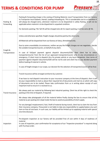 TERMS & CONDITIONS FOR PUMP
Packing &
Forwarding
Packing & Forwarding charge is the costing of Packing Material, Local Transportation from our Factory
to Transporter local Godown, Hamali, Loading-Unloading etc. This is considerable cost to us therefore it
will always be charged extra, whenever material is to be dispatched in safely Packing. It will not be
applicable when material is to be dispatched in unpacked condition.
For domestic packing, P & F @ 3% will be charged extra & For export packing, it will be extra @ 5%.
Freight &
Transportation
Unless and otherwise specified, freight charges should be paid by the client only.
All Materials will be dispatched from out factory at Vatva, Ahmedabad only.
Due to some unavoidable circumstances, neither we pay the freight charges nor we negotiate / decide
the suitable transporter/courier, on behalf of any client.
In case of full/part payment against dispatch documents/COD, then client has to select
transporter/courier from the list of our approved transporter/courier only. In any circumstances or
emergency, If client insist to dispatch thru his private vehicle or any local transporter, then terms of
payment against dispatch documents/COD will be null & void and client has to pay decided payment
before loading of material in vehicle.
In case of freight charges in our scope, our decision for the selection of transporter/courier will be final.
Transit Insurance
Transit Insurance will be arranged and borne by customer.
If we have to mail dispatch instruction to your insurance company at the time of dispatch, then it will
be your responsibility to mail us about their required list of documents and mail id, on which soft copy
of documents are to be mailed. Please take confirmation from us in writing about receipt of such
important mail to ensure it is received to us.
We always pack our material by following best industrial packing. Client has all the right to check the
packing at the time of dispatch, if required.
We always take photographs of all the material before finally closing the box to ensure that all the
material as per packing list is kept inside the box to avoid any possibility of short supply.
For any damage/ misplacement / lost / theft of material during transit, client has to claim the loss from
their insurance company. PressureJet is not liable to take any responsibility to supply/replace any such
item on free of cost basis. In such case, our liability will be limited up to supplying material with special
one-time discount.
Inspection
Pre-dispatch inspection at our factory will be provided Free of cost within 4 days of readiness of
material.
In case of inspection, your confirmation for acceptance of our “Inspection procedure” is required along
with Purchase order.
12
 