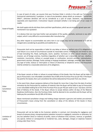 Scope of Supply
In case of event of order, we assume that your Purchase Order is strictly in line with our Technical &
Commercial submission(s) / quotation. In case of any deviation, please attach an annexure - “DEVIATION
SHEET”, otherwise deviation will not be considered as a part of scope. Deviation, not mentioned
separately and requirement / instruction/ request conveyed verbally is not being part of our scope of
supply.
We shall supply only & only these items and their specifications, which we are mutually agreed upon and
mentioned in our quotation.
It is obvious that one may have his/her own perception of the quality, aesthetic, technical or any other
subject, which is very difficult to accommodate after manufacturing.
Any other request to accommodate any extra item in our scope may not be entertained or it will be
charged extra considering its possibility and viability for us.
Force Majeure
Clause
PressureJet shall not be responsible or liable for any delay or failure to perform any of its obligations if
such failure is as a result of circumstances outside its reasonable control, including but not limited to acts
of God (including fire, flood, earthquake, storm, weather, hurricane or other natural disaster), war,
invasion, act of foreign enemies, hostilities (regardless of whether war is declared), civil war, rebellion,
revolution, insurrection, military or usurped power or confiscation, terrorist activities, nationalization,
government sanction, blockage, Faulty castings or forgings breakdown, sabotage, embargo, labor dispute,
any type of strike, lockout or interruption or failure of electricity or telephone service and PressureJet
shall be entitled to a reasonable extensions of its obligations.
Order
Cancellation
Policy
If the Buyer cancels an Order or refuses to accept delivery of the Goods, then the Buyer will be liable to
pay to PressureJet a non-refundable cancellation fee of 30% of the Purchase Price (as per PO). If the Buyer
has paid for the Goods, then such cancellation fee will be deducted by PressureJet from any refund.
In the event that a Buyer postpones delivery of the Goods for more than 3 days from the date of written
intimation by the PressureJet for readiness of material, then the Buyer will be liable to pay to PressureJet
a non-refundable holding fee of 2% of the Purchase Price (as per PO) per week on pro- rata basis until the
Date of Delivery of the Goods. If the Buyer refuses to accept delivery within 10 days of the Material
Readiness Confirmation, then the Purchase Order shall be deemed to be cancelled and the Buyer will be
liable pay the cancellation fee @ 30% of PO Value.
Above mentioned cancellation charge and holding charge represent a genuine and realistic pre-estimate
of PressureJet’s losses arising from the cancellation or delay of the delivery of the Goods in those
circumstances.
Limitation of
Liability
PressureJet will not be liable to the Customer whether in contract, tort (including for negligence and
breach of statutory duty), misrepresentation (whether innocent or negligent), restitution or otherwise, for
any loss (whether direct or indirect) of profits, claims of whatever kind, business, revenue, or goodwill;
any special, indirect or consequential or incidental loss, costs, damages, charges or expenses however
arising under these Terms.
14
 
