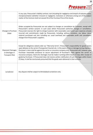In any case, PressureJet’s liability contract, tort (including for negligence and breach of statutory duty),
misrepresentation (whether innocent or negligent), restitution or otherwise arising out of the subject
matter of the Contract shall not exceed 5% of the Purchase Price of the Goods.
Changes In Purchase
Order
Orders accepted by PressureJet are not subject to changes or cancellation by Customer, except with
PressureJet’s written consent. In such cases where PressureJet authorizes changes or cancellation,
PressureJet reserves the right to charge Customer with reasonable costs based upon expenses already
incurred and commitments made by PressureJet, including, without limitation, any labour done,
material purchased and also including our usual overhead and reasonable profit and cancellation
charges from PressureJet’s suppliers.
Shipment/ Damages
or Shortages in
Transport/ Risk
Except for obligations stated under our “Warranty terms”, PressureJet’s responsibility for goods ceases
upon delivery to the carrier (Transporter/ Courier) etc. In the event of loss or damage during shipment,
Purchaser’s claim shall be against the carrier or insurance company only. PressureJet will, however, give
Purchaser reasonable assistance to secure adjustment of Purchaser’s claim against the carrier or
insurance company. Claims for shortages must be made in writing within Seven (7) days after receipt of
goods by Purchaser. If PressureJet does not receive written notification of such shortages within Seven
(7) days, it shall be conclusively presumed that the goods were delivered in their entirety.
Jurisdiction Any dispute shall be subject to Ahmedabad Jurisdiction only.
15
 