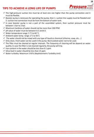 ✓ The high-pressure suction line must be at least one size higher than the pump connection and it
must be flexible.
✓ Booster pump is necessary for operating the pump, then 1. suction line supply must be flooded and
2. suction line connection must be from the bottom of water tank.
✓ In case booster pump is not a part of the assembled system, then suction pressure must be
between 1 bar to 2 bar.
✓ Maximum hardness of water should not be more than 100 PPM
✓ pH value of water must be between 6.5 and 8.5
✓ Water temperature range: 5 °C to 60 °C
✓ Ambient water temp. range: 2˚C to 43˚C
✓ The water should not be mixed with any type of liquid or chemical (chlorine, soap, etc.…)
✓ Only clean, fresh water can be used in the pump. Recirculated water not to be used.
✓ The filter must be cleaned at regular intervals. The frequency of cleaning will be depend on water
quality. In case the filter is not cleaned regularly, the pump will trip.
✓ Iron content in the water should be less than 0.1 ppm
✓ Silica level in water should be less than 15 ppm
✓ Water turbidity: Maximum 5 NTU (Nephelometric Turbidity Unit)
TIPS TO ACHIEVE A LONG LIFE OF PUMPS
18
 