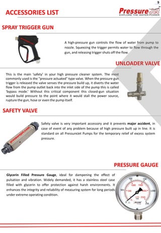 SPRAY TRIGGER GUN
A high-pressure gun controls the flow of water from pump to
nozzle. Squeezing the trigger permits water to flow through the
gun, and releasing trigger shuts off the flow.
UNLOADER VALVE
This is the main ‘safety’ in your high pressure cleaner system. The most
commonly used is the "pressure actuated" type valve. When the pressure gun
trigger is released the valve senses the pressure build up, it diverts the water
flow from the pump outlet back into the inlet side of the pump this is called
‘bypass mode.’ Without this critical component this closed-gun situation
would build pressure to the point where it would stall the power source,
rupture the gun, hose or even the pump itself.
SAFETY VALVE
Safety valve is very important accessory and it prevents major accident, in
case of event of any problem because of high pressure built up in line. It is
standard on all PressureJet Pumps for the temporary relief of excess system
pressure.
PRESSURE GAUGE
Glycerin Filled Pressure Gauge, ideal for dampening the effect of
pulsation and vibration. Widely demanded, it has a stainless steel case
filled with glycerin to offer protection against harsh environments. It
enhances the integrity and reliability of measuring system for long periods
under extreme operating condition.
ACCESSORIES LIST
9
 