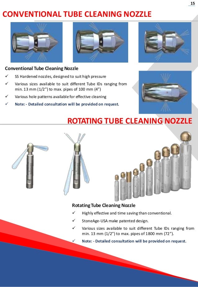 15
CONVENTIONAL TUBE CLEANING NOZZLE
Conventional Tube Cleaning Nozzle
 SS Hardened nozzles, designed to suit high pressure
 Various sizes available to suit different Tube IDs ranging from
min. 13 mm (1/2”) to max. pipes of 100 mm (4”)
 Various hole patterns available for effective cleaning
 Note: - Detailed consultation will be provided on request.
ROTATING TUBE CLEANING NOZZLE
Rotating Tube Cleaning Nozzle
 Highly effective and time saving than conventional.
 StoneAge-USA make patented design.
 Various sizes available to suit different Tube IDs ranging from
min. 13 mm (1/2”) to max. pipes of 1800 mm (72”).
 Note: - Detailed consultation will be provided on request.
 