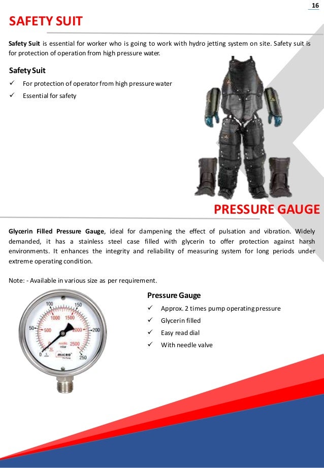 16
SAFETY SUIT
Safety Suit is essential for worker who is going to work with hydro jetting system on site. Safety suit is
for protection of operation from high pressure water.
Safety Suit
 For protection of operator from high pressure water
 Essential for safety
PRESSURE GAUGE
Glycerin Filled Pressure Gauge, ideal for dampening the effect of pulsation and vibration. Widely
demanded, it has a stainless steel case filled with glycerin to offer protection against harsh
environments. It enhances the integrity and reliability of measuring system for long periods under
extreme operating condition.
Note: - Available in various size as per requirement.
PressureGauge
 Approx. 2 times pump operating pressure
 Glycerin filled
 Easy readdial
 With needle valve
 
