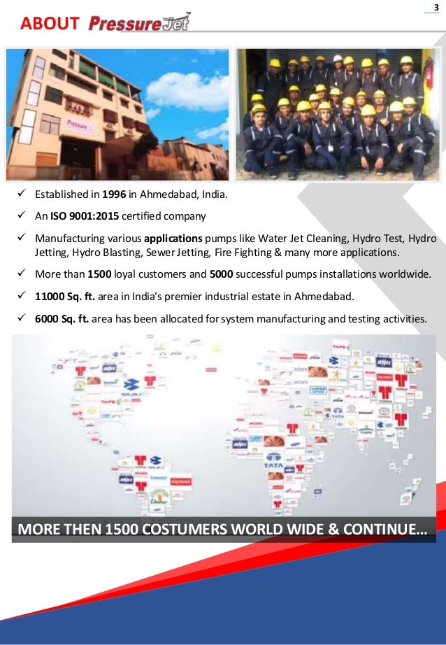 ABOUT
 Established in 1996 in Ahmedabad, India.
 An ISO 9001:2015 certified company
 Manufacturing various applications pumps like Water Jet Cleaning, Hydro Test, Hydro
Jetting, Hydro Blasting, Sewer Jetting, Fire Fighting & many more applications.
 More than 1500 loyal customers and 5000 successful pumps installations worldwide.
 11000 Sq. ft. area in India’s premier industrial estate in Ahmedabad.
 6000 Sq. ft. area has been allocated for system manufacturing and testing activities.
3
MORE THEN 1500 COSTUMERS WORLD WIDE & CONTINUE…
 