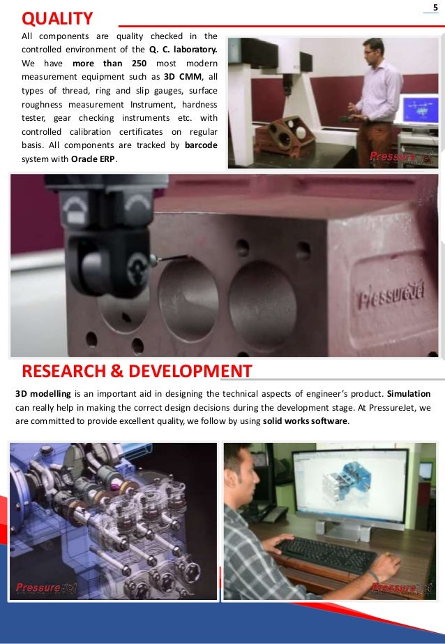 3D modelling is an important aid in designing the technical aspects of engineer’s product. Simulation
can really help in making the correct design decisions during the development stage. At PressureJet, we
are committed to provide excellent quality, we follow by using solid works software.
QUALITY
All components are quality checked in the
controlled environment of the Q. C. laboratory.
We have more than 250 most modern
measurement equipment such as 3D CMM, all
types of thread, ring and slip gauges, surface
roughness measurement Instrument, hardness
tester, gear checking instruments etc. with
controlled calibration certificates on regular
basis. All components are tracked by barcode
system with Oracle ERP.
RESEARCH & DEVELOPMENT
5
 