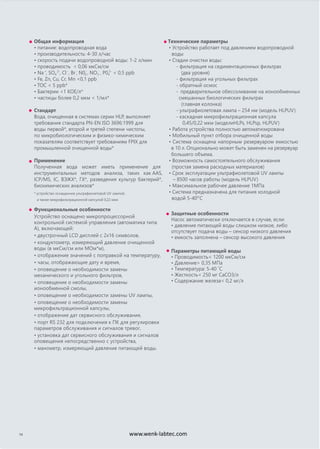 Общая информация
• питание: водопроводная вода
• производительность: 4-30 л/час
• скорость подачи водопроводной воды: 1-2 л/мин
• проводимость < 0,06 мкСм/см
• Na+
, SO4
2-
, Cl-
, Br -
, N02
-
, NO3
-
, P04
3-
< 0,5 ppb
• Fe, Zn, Cu, Cr, Mn <0,1 ppb
• TOC < 5 ppb*
• Бактерии <1 КОЕ/л*
• частицы более 0,2 мкм < 1/мл*
Стандарт
Вода, очищенная в системах серии HLP, выполняет
требования стандарта PN-EN ISO 3696:1999 для
воды первой*, второй и третей степени чистоты,
по микробиологическим и физико-химическим
показателям соответствует требованиям FPIX для
промышленной очищенной воды*
Применение
Полученная вода может иметь применение для
инструментальных методов анализа, таких как AAS,
ICP/MS, IC, ВЭЖХ*, ГХ*, разведения культур бактерий*,
биохимических анализов*
* устройство оснащенное ультрафиолетовой UV лампой,
а также микрофильтрационной капсулой 0,22 мкм
ические параметТехн ры
• Устройство работает под давлением водопроводной
воды
• Стадии очистки воды:
- фильтрация на седиментационных фильтрах
(два уровня)
- фильтрация на угольных фильтрах
- обратный осмос
-
смешанных биологических фильтрах
(главная колонка)
- ультрафиолетовая лампа – 254 нм (модель HLPUV)
- каскадная микрофильтрационная капсула
0,45/0,22 мкм (моделиHLPs, HLPsp, HLPUV)
• Работа устройства полностью автоматизирована
• Мобильный пункт отбора очищенной воды
• Система оснащена напорным резервуаром емкостью
в 10 л. Опционально может быть заменен на резервуар
большего объема.
• Возможность самостоятельного обслуживания
(простая замена расходных материалов)
• Срок эксплуатации ультрафиолетовой UV лампы
– 8500 часов работы (модель HLPUV)
• Максимальное рабочее давление 1МПа
• Система предназначена для питания холодной
водой 5-40o
C
14
Функциональные особенности
Устройство оснащено микропроцессорной
контрольной системой управления (автоматика типа
А), включающей:
• двустрочный LCD дисплей с 2х16 символов,
• кондуктометр, измеряющий давление очищенной
воды (в мкСм/см или МОм*м),
• отображение значений с поправкой на температуру,
• часы, отображающие дату и время,
• оповещение о необходимости замены
механического и угольного фильтров,
• оповещение о необходимости замены
ионообменной смолы,
• оповещение о необходимости замены UV лампы,
• оповещение о необходимости замены
микрофильтрационной капсулы,
• отображение дат сервисного обслуживания,
• порт RS 232 для подключения к ПК для регулировки
параметров обслуживания и сигналов тревог,
• установка дат сервисного обслуживания и сигналов
оповещения непосредственно с устройства,
• манометр, измеряющий давление питающей воды.
Защитные особенности
Насос автоматически отключается в случае, если:
• давление питающей воды слишком низкое, либо
отсутствует подача воды – сенсор низкого давления
• емкость заполнена – сенсор высокого давления
Параметры питающей воды
• Проводимость< 1200 мкСм/см
• Давление> 0,35 MПа
• Температура: 5-40 ˚C
• Жесткость< 250 мг CaCO3/л
• Содержание железа< 0,2 мг/л
предварительное обессоливание на ионообменных
www.wenk-labtec.com
 