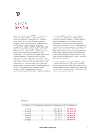Деминерализаторы серии SPRING -это устройства,
питаемые водопроводной водой, обладающие
более расширенной конфигурацией и развитой
автоматикой. Аналогично системам серии HLP,
системы SPRING производят воду проводимостью
0,055 мкСм/см и выполняющую требования
стандартов PN-EN ISO 3696:1999, ASTM, CLSI, FP, DC.
Однако эти устройства предусмотрены для более
требовательных потребителей. Системы оснащены
развитой автоматикой, дающей возможность
мониторинга работы эксплуатационных материалов,
архивации данных, индивидуальной установки
порогов тревоги для параметров питающей воды,
воды после обратного осмоса, а также ультрачистой
воды. Имеется возможность управления функцией
автоматической промывки мембранных модулей,
рециркуляции ультрачистой воды и одновременной
работы с несколькими приставками. Системы
оснащены защитными функциональными
особенностями для безопасной и комфортной работы.
В устройствах Spring процесс обессоливания
на ионообменных биофильтрах происходит в
системе SQF (Slow Quick Flow) , которая является
новым гидравлическим решением, дающим
возможность рециркуляции подготовленной
воды без использования насоса, а также удаления
концевой колонки при однозначном сохранении
двойной деминерализации. SQF обеспечивает
эффективную конечную очистку, благодаря более
длительному времени контакта подготовленной
воды с ионообменным биофильтром, до тех пор
пока происходит эффективный процесс удаления
растворенных примесей.
В системе Spring число модулей сведено к двум:
A (предварительная фильтрация) и B (колонка
дополнительной очистки, работающая в системе
SQF), которые благодаря применению соединений
типа «быстрое» соединение, могут быть заменены
потребителем самостоятельно.
17
СЕРИЯ
SPRING
Модель Производительность, л/час Размеры, мм Артикул
Spring 5 5 230x510x610 DS-0005-0C
Spring 10 10 230x510x610 DS-0010-0C
Spring 15 15 230x510x610 DS-0015-0C
Spring 25 25 230x510x610 DS-0025-0C
Spring 40 40 230x510x610 DS-0040-0C
Spring 60 60 230x510x610 DS-0060-0C
МОДЕЛИ
www.wenk-labtec.com
 