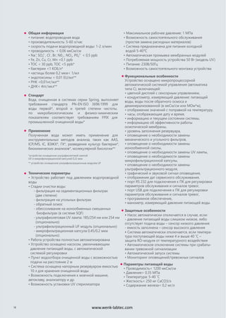 Общая информация
• питание: водопроводная вода
• производительность: 5-60 л/час
• скорость подачи водопроводной воды: 1-2 л/мин
• проводимость < 0,06 мкСм/см
• Na+
, SO4
2-
, Cl-
, Br-
, N02
-
, NO3
-
, P04
3-
< 0,5 ppb
• Fe, Zn, Cu, Cr, Mn <0,1 ppb
• TOC < 30 ppb, TOC <5 ppb*
• бактерии <1 КОЕ/л*
• частицы более 0,2 мкм< 1/мл
• эндотоксины < 0,01 EU/мл**
• РНК <0,01нг/мл**
• ДНК< 4пг/мкл**
Стандарт
Вода, очищенная в системах серии Spring, выполняет
требования стандарта PN-EN ISO 3696:1999 для
воды первой*, второй и третей степени чистоты,
по микробиологическим и физико-химическим
показателям соответствует требованиям FPIX для
промышленной очищенной воды*
Применение
Полученная вода может иметь применение для
инструментальных методов анализа, таких как AAS,
ICP/MS, IC, ВЭЖХ*, ГХ*, разведения культур бактерии*,
биохимических анализов*, молекулярной биологии**
*устройство оснащенное ультрафиолетовой лампой
UV и микрофильтрационной капсулой 0,22 мкм
** устройство оснащенное ультрафильтрационным модулем UF
Технические параметры
• Устройство работает под давлением водопроводной
воды
• Стадии очистки воды:
- фильтрация на седиментационных фильтрах
(две степени)
- фильтрация на угольных фильтрах
- обратный осмос
- обессоливание на ионообменных смешанных
биофильтрах (в системе SQF)
- ультрафиолетовая UV лампа: 185/254 нм или 254 нм
(опционально)
- ультрафильтрационный UF модуль (опционально)
- микрофильтрационная капсула 0,45/0,2 мкм
(опционально)
• Работа устройства полностью автоматизирована
• Устройство оснащено насосом, увеличивающим
давление питающей воды, с автоматической
системой регулировки
• Пункт водоотбора очищенной воды с возможностью
подачи на расстояние 2 м
• Система оснащена напорным резервуаром емкостью
10 л для хранения очищенной воды
• Возможность подключения к моечной машине,
автоклаву, анализатору и др.
• Возможность установки UV стерилизатора
• Максимальное рабочее давление: 1 МПа
• Возможность самостоятельного обслуживания
(простая замена расходных материалов)
• Система предназначена для питания холодной
водой 5-40o
C
• Автоматическая промывка мембранных модулей
• Потребляемая мощность устройства 50 Вт (модель UV)
• Питание: 230В/50Гц
• Возможность самостоятельного монтажа устройства
18
Функциональные особенности
Устройство оснащено микропроцессорной
автоматической системой управления (автоматика
типа С), включающей:
• цветной дисплей с сенсорным управлением,
• кондуктометр, измеряющий давление: питающей
воды, воды после обратного осмоса и
деминерализованной (в мкСм/см или МОм*м),
• отображение значений с поправкой на температуру,
• часы, отображающие дату и время,
• информацию и текущем состоянии системы,
• информацию об эффективности работы
осмотической мембраны,
• уровень заполнения резервуара,
• оповещение о необходимости замены
механического и угольного фильтров,
• оповещение о необходимости замены
ионообменной смолы,
• оповещение о необходимости замены UV лампы,
• оповещение о необходимости замены
микрофильтрационной капсулы,
• оповещение о необходимости замены
ультрафильтрационного модуля,
• графический и звуковой сигнал оповещения,
• отображение дат сервисного обслуживания,
• порт RS 232 для подключения к ПК для регулировки
параметров обслуживания и сигналов тревог,
• порт USB для подключения к ПК для регулировки
параметров обслуживания и сигналов тревог,
• программное обеспечение,
• манометр, измеряющий давление питающей воды.
Защитные особенности
• Насос автоматически отключается в случае, если:
- давление питающей воды слишком низкое, либо
отсутствует подача воды – сенсор низкого давления
- емкость заполнена – сенсор высокого давления
• Система автоматически отключается, если темпера-
тура поступающей воды ниже 4 и выше 40 ˚C –
защита RO-модуля от температурного воздействия
• Автоматическое отключение системы при срабаты-
вании тревожной сигнализации
• Автоматический запуск системы
• Мониторинг оповещений/тревожных сигналов
Параметры питающей воды
• Проводимость< 1200 мкСм/см
• Давление> 0,35 MПа
• Температура: 5-40 ˚C
• Жесткость< 250 мг CaCO3/л
• Содержание железа< 0,2 мг/л
www.wenk-labtec.com
 