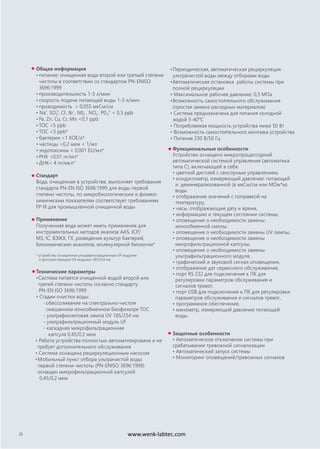 Общая информация
• питание: очищенная вода второй или третьей степени
чистоты в соответствии со стандартом PN-ENISO
3696:1999
• производительность 1-3 л/мин
• скорость подачи питающей воды 1-3 л/мин
• проводимость < 0,055 мкСм/см
• Na+
, SO4
2-
, Cl-
, Br-
, N02
-
, NO3
-
, P04
3-
< 0,5 ppb
• Fe, Zn, Cu, Cr, Mn <0,1 ppb
• TOC <5 ppb
• TOC <3 ppb*
• бактерии <1 КОЕ/л*
• частицы >0,2 мкм < 1/мл
• эндотоксины < 0,001 EU/мл*
• РНК <0,01 нг/мл*
• ДНК< 4 пг/мкл*
Стандарт
Вода, очищенная в устройстве, выполняет требования
стандарта PN-EN ISO 3696:1999 для воды первой
степени чистоты, по микробиологическим и физико-
химическим показателям соответствует требованиям
FP IX для промышленной очищенной воды
Применение
Полученная вода может иметь применение для
инструментальных методов анализа AAS, ICP/
MS, IC, ВЭЖХ, ГХ, разведения культур бактерий,
биохимических анализов, молекулярной биологии*
* устройство оснащенное ультрафильтрационным UF модулем
и фотоокисляющим UV модулем 185/254 нм
Технические параметры
•Система питается очищенной водой второй или
третей степени чистоты согласно стандарту
PN-EN ISO 3696:1999
• Стадии очистки воды:
-обессоливание на спектрально-чистом
смешанном ионообменном биофильтре TOC
- ультрафиолетовая лампа UV 185/254 нм
- ультрафильтрационный модуль UF
- каскадная микрофильтрационная
капсула 0,45/0,2 мкм
• Работа устройства полностью автоматизирована и не
требует дополнительного обслуживания
• Система оснащена рециркуляционным насосом
•Мобильный пункт отбора ультрачистой воды
первой степени чистоты (PN-ENISO 3696:1999)
оснащен микрофильтрационной капсулой
0,45/0,2 мкм
•Периодическая, автоматическая рециркуляция
ультрачистой воды между отборами воды
•Автоматическая остановка работы системы при
полной рециркуляции
• Максимальное рабочее давление: 0,3 МПа
•Возможность самостоятельного обслуживания
(простая замена расходных материалов)
• Система предназначена для питания холодной
водой 5-40o
C
• Потребляемая мощность устройства ниже 50 Вт
• Возможность самостоятельного монтажа устройства
• Питание 230 В/50 Гц
22
Функциональные особенности
Устройство оснащено микропроцессорной
автоматической системой управления (автоматика
типа С), включающей в себя:
• цветной дисплей с сенсорным управлением,
• кондуктометр, измеряющий давление: питающей
и деминерализованной (в мкСм/см или МОм*м)
воды
• отображение значений с поправкой на
температуру,
• часы, отображающие дату и время,
• информацию и текущем состоянии системы,
• оповещение о необходимости замены
ионообменной смолы,
• оповещение о необходимости замены UV лампы,
• оповещение о необходимости замены
микрофильтрационной капсулы,
• оповещение о необходимости замены
ультрафильтрационного модуля,
• графический и звуковой сигнал оповещения,
• отображение дат сервисного обслуживания,
• порт RS 232 для подключения к ПК для
регулировки параметров обслуживания и
сигналов тревог,
• порт USB для подключения к ПК для регулировки
параметров обслуживания и сигналов тревог,
• программное обеспечение,
• манометр, измеряющий давление питающей
воды.
Защитные особенности
• Автоматическое отключение системы при
срабатывании тревожной сигнализации
• Автоматический запуск системы
• Мониторинг оповещений/тревожных сигналов
www.wenk-labtec.com
 