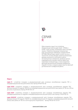Обессоливатель серии R это устройство
объединяющее свойства двух серий - SPRING и
ULTRA в одну систему, оптимизируя таким способом
затраты. Устройство производит ультрачистую
воду, выполняющую требования стандарта PN-EN
ISO 3696:1999 для воды первой степени чистоты, а
также FP IX. Система обладает развитой автоматикой,
дающей возможность мониторинга работы
эксплуатационных материалов, архивации данных,
индивидуальной установки порогов тревоги для
параметров питающей воды, а также управление
функцией автоматической промывки мембранных
модулей. Системы оснащены рядом защитных функций
для безопасной и комфортной работы.
СЕРИЯ
R
25
Модели
серия R – устройство оснащено в рециркуляционной цепи основным ионообменным модулем TOC и
микрофильтрационной капсулой 0,45/0,2 мкм. Артикул № DR-TOC-00
серия R/UV - устройство оснащено в рециркуляционной цепи основным ионообменным модулем TOC,
фотоокисляющим UV модулем 185/254 нм и микрофильтрационной капсулой 0,45/0,2 мкм (лампы UV 185 нм и 254 нм
доступны опционально). Артикул № DR-TOC-UV
серия R/UF - устройство оснащено в рециркуляционной цепи основным ионообменным модулем TOC,
ультрафильтрационным UF модулем и микрофильтрационной капсулой 0,45/0,2 мкм. Артикул № DR-TOC-UF
серия R/UV/UF - устройство оснащено в рециркуляционной цепи основным ионообменным модулем TOC,
фотоокисляющим UV модулем 185/254 нм, ультрафильтрационным UF модулем и микрофильтрационной капсулой
0,45/0,2 мкм (лампы UV 185 нм и 254 нм доступны опционально). Артикул № DR-TOC-UV-UF
www.wenk-labtec.com
 