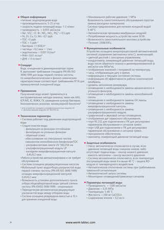 Общая информация
•питание: водопроводная вода
• производительность: 5-25 л/час
• скорость подачи питающей воды: 1-2 л/мин
• проводимость < 0,055 мкСм/см
• Na+
, SO4
2-
, Cl-
, Br-
, N02
-
, NO3
-
, P04
3-
< 0,5 ppb
• Fe, Zn, Cu, Cr, Mn <0,1 ppb
• TOC <5 ppb
• TOC < 3 ppb *
• бактерии <1 КОЕ/л*
• частицы >0,2 мкм < 1/мл
• эндотоксины < 0,001 EU/мл*
• РНК< 0,01 нг/мл*
• ДНК < 4 пг/мкл*
Стандарт
Вода, очищенная в деминерилизаторе серии
R, выполняет требования стандарта PN-EN ISO
3696:1999 для воды первой степени чистоты,
по микробиологическим и физико-химическим
характеристикам соответствует требованиям FP IX для
промышленной очищенной воды
Применение
Полученная вода может применяться в
инструментальных методах анализа, таких как AAS,
ICP/MS, IC, ВЭЖХ, ГХ, разведения культур бактерии,
биохимических анализах, молекулярной биологии*
* если устройство оснащено ультрафильтрационным модулем UF
и фотоокисляющим модулем UV 185/254 нм
Технические параметры
• Система работает под давлением водопроводной
воды
• Стадии очистки воды:
- фильтрация на фильтрах-отстойниках
- фильтрация на угольных фильтрах
- обратный осмос
-обессоливание на спектрально чистом
смешанном ионообменном биофильтреTOC
- ультрафиолетовая лампа UV 185/254 нм
- ультрафильтрационный модуль UF
- каскадная микрофильтрационная капсула
0,45/0,2 мкм
•Работа устройства автоматизирована и не требует
обслуживания
• Система оснащена рециркуляционным насосом
•Мобильный пункт водоотбора ультрачистой воды
первой степени чистоты (PN-EN ISO 3696:1999)
оснащен микрофильтрационной капсулой
0,45/0,2 мкм
• Возможность установки дополнительного пункта
отбора общелабораторной воды третьей степени
чистоты (PN-ENISO 3696:1999) - опционально
• Периодическая автоматическая рециркуляция
ультрачистой воды между отборами воды
• Система оснащена резервуаром емкостью в 10 л
для хранения очищенной воды
• Минимальное рабочее давление: 1 МПа
Возможность самостоятельного обслуживания (простая
замена расходных материалов)
Система предназначена для питания холодной водой
5-40o
C
• Автоматическая промывка мембранных модулей
• Потребляемая мощность устройства ниже 50 Вт
• Возможность самостоятельного монтажа устройства
• Питание: 230В/50Гц
26
Функциональные особенности
Устройство оснащено микропроцессорной автоматической
системой управления (автоматика типа С), включающей:
• цветной дисплей с сенсорным управлением,
• кондуктометр, измеряющий давление: питающей воды,
воды после обратного осмоса и деминерализованной (в
мкСм/см или МОм*м),
• отображение значений с поправкой на температуру,
• часы, отображающие дату и время,
• информацию и текущем состоянии системы,
• информацию об эффективности работы осмотической
мембраны,
• уровень заполнения резервуара,
• оповещение о необходимости замены механического и
угольного фильтров,
• оповещение о необходимости замены ионообменной
смолы,
• оповещение о необходимости замены UV лампы,
• оповещение о необходимости замены
микрофильтрационной капсулы,
• оповещение о необходимости замены
ультрафильтрационного модуля,
• графический и звуковой сигнал оповещения,
• отображение дат сервисного обслуживания,
• порт RS 232 для подключения к ПК для регулировки
параметров обслуживания и сигналов тревог,
• порт USB для подключения к ПК для регулировки
параметров обслуживания и сигналов тревог,
• программное обеспечение,
• манометр, измеряющий давление питающей воды
Защитные особенности
• Насос автоматически отключается в случае, если:
- давление питающей воды слишком низкое, либо
отсутствует подача воды – сенсор низкого давления
- емкость заполнена – сенсор высокого давления
• Система автоматически отключается, если температура
поступающей воды ниже 4 и выше 40 ˚C – защита RO-
модуля от температурного воздействия
• Автоматическое отключение системы при срабатывании
тревожной сигнализации
• Автоматический запуск системы
• Мониторинг оповещений/тревожных сигналов
Параметры питающей воды
• Проводимость < 1200 мкСм/см
• Давление > 0,35 MПа
• Температура: 5-40 ˚C
• Жесткость < 250 мг CaCO3/л
• Содержание железа < 0,2 мг/л
www.wenk-labtec.com
 