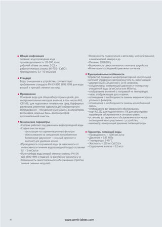 Общая инфомация
питание: водопроводная вода
производительность: 20-500 л/час
рабочий объем cистемы: 2-25 л
рабочая емкость смолы: 60-750 г CaSO3
проводимость: 0,1-10 мкСм/см
Стандарт
Вода, очищенная в устройстве, соответствует
требованиям стандарта PN-EN ISO 3696:1999 для воды
второй и третьей степени чистоты.
Применение
Основная вода для общелабораторных целей, для
инструментальных методов анализа, в том числе AAS,
ICP/MS; для подготовки питательных сред, буфферных
растворов, реагентов; идеальна для лабораторного
оборудования – посудомоечных машин, анализаторов,
автоклавов, водяных бань, деионизаторов
дополнительной очистки.
Технические параметры
• Система работает под давлением водопроводной воды
• Стадии очистки воды:
- фильтрация на седиментационных фильтрах
-обессоливание на смешанном ионообменном
биофильтре (двухионит – сильный катионит и
анионит) для удаления ионов
• Проводимость получаемой воды (в зависимости от
интенсивности течения водопроводной воды) составляет
0,1 - 5 мкСм/см
• Пункт отбора воды второй степени чистоты (PN-EN
ISO 3696:1999) с подачей на расстояние минимум 2 м
• Возможность самостоятельного обслуживания (простая
замена сменных модулей)
• Возможность подключения к автоклаву, моечной машине,
климатической камере и др.
• Питание: 230В/50Гц
• Возможность самостоятельного монтажа устройства
•Мониторинг сообщений/тревожных сигналов
Функциональные особенности
Устройство оснащено микропроцессорной контрольной
системой управления (автоматика типа А), включающей:
• двустрочный LCD дисплей с 2х16 символов,
• кондуктометр, измеряющий давление и температуру
очищенной воды (в мкСм/см или МОм*м),
• отображение значений с поправкой на температуру,
• часы, отображающие дату и время,
• оповещение о необходимости замены механического и
угольного фильтров,
• оповещение о необходимости замены ионообменной
смолы,
• отображение дат сервисного обслуживания,
• порт RS 232 для подключения к ПК для регулировки
параметров обслуживания и сигналов тревог,
• установка дат сервисного обслуживания и сигналов
оповещения непосредственно с устройства,
• манометр, измеряющий давление питающей воды
Параметры питающей воды
• Проводимость < 1200 мкСм/см
• Давление > 0,35 MПа
• Температура: 5-40 ˚C
• Жесткость < 250 мг CaCO3/л
• Содержание железа < 0,2 мг/л
30 www.wenk-labtec.com
 