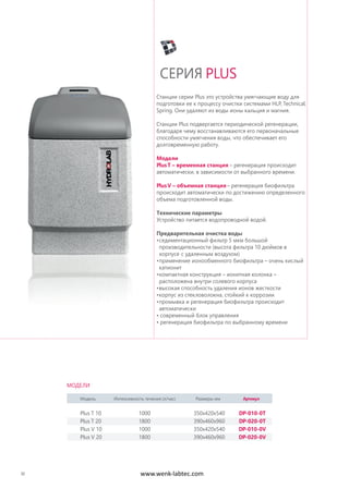 32
Станции серии Plus это устройства умягчающие воду для
подготовки ее к процессу очистки системами HLP, Technical,
Spring. Они удаляют из воды ионы кальция и магния.
Станции Plus подвергается периодической регенерации,
благодаря чему восстанавливаются его первоначальные
способности умягчения воды, что обеспечивает его
долговременную работу.
Модели
PlusT – временная станция – регенерация происходит
автоматически, в зависимости от выбранного времени.
PlusV – объемная станция – регенерация биофильтра
происходит автоматически по достижению определенного
объема подготовленной воды.
Технические параметры
Устройство питается водопроводной водой.
Предварительная очистка воды
•седиментационный фильтр 5 мкм большой
производительности (высота фильтра 10 дюймов в
корпусе с удаленным воздухом)
•применение ионообменного биофильтра – очень кислый
катионит
•компактная конструкция – ионитная колонка –
расположена внутри солевого корпуса
•высокая способность удаления ионов жесткости
•корпус из стекловолокна, стойкий к коррозии
•промывка и регенерация биофильтра происходит
автоматически
• современный блок управления
• регенерация биофильтра по выбранному времени
СЕРИЯ PLUS
Модель Интенсивность течения (л/час) Размеры мм Артикул
Plus T 10 1000 350x420x540 DP-010-0T
Plus T 20 1800 390x460x960 DP-020-0T
Plus V 10 1000 350x420x540 DP-010-0V
Plus V 20 1800 390x460x960 DP-020-0V
МОДЕЛИ
www.wenk-labtec.com
 