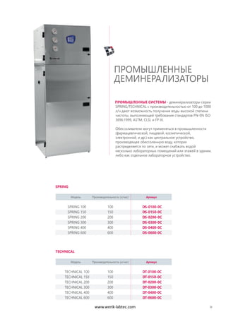33
ПРОМЫШЛЕННЫЕ СИСТЕМЫ - деминерализаторы серии
SPRING/TECHNICAL с производительностью от 100 до 1000
л/ч дают возможность получения воды высокой степени
чистоты, выполняющей требования стандартов PN-EN ISO
3696:1999, ASTM, CLSI, и FP IX.
Обессоливатели могут применяться в промышленности
(фармацевтической, пищевой, косметической,
электронной, и др.) как центральное устройство,
производящее обессоленную воду, которая
распределяется по сети, и может снабжать водой
несколько лабораторных помещений или этажей в здании,
либо как отдельное лабораторное устройство.
ПРОМЫШЛЕННЫЕ
ДЕМИНЕРАЛИЗАТОРЫ
SPRING
TECHNICAL
Модель Производительность (л/час) Артикул
SPRING 100 100 DS-0100-0C
SPRING 150 150 DS-0150-0C
SPRING 200 200 DS-0200-0C
SPRING 300 300 DS-0300-0C
SPRING 400 400 DS-0400-0C
SPRING 600 600 DS-0600-0C
Модель Производительность (л/час) Артикул
TECHNICAL 100 100 DT-0100-0C
TECHNICAL 150 150 DT-0150-0C
TECHNICAL 200 200 DT-0200-0C
TECHNICAL 300 300 DT-0300-0C
TECHNICAL 400 400 DT-0400-0C
TECHNICAL 600 600 DT-0600-0C
www.wenk-labtec.com
 