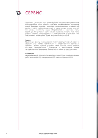 34
Устройства для очистки воды фирмы Hydrolab предназначены для питания
водопроводной водой разного качества и предварителльно очищенной
водой. Благодаря комплексу защитных и функциональных особенностей
систем, а также высокоэффективным и продуманным этапам очистки
мы можем обеспечить наших Потребителей, в конечном счете,
водой для лабораторных целей самого высокого качества. Все этапы
работы системы контролируются и регистрируются устройством, что
обеспечивает эффективный сервис и оптимизацию расходов.
Сервис
Правильную работу обессоливателя обеспечивают регулярный сервис и
хорошая связь между Потребителем и авторизованным сервисным
центром. Системы Hydrolab устроены таким образом, чтобы простым
способом информировать Потребителя о необходимой замене
эксплуатационные материалов. Замену можно провести самостоятельно.
Валидация
Сервисные центры Hydrolab обеспечивают полный объем квалификационных
работ: монтажную (IQ), операционную (OQ) и эксплуатационную (PQ).
СЕРВИС
www.wenk-labtec.com
 