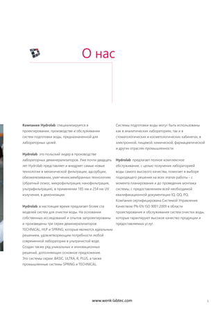 5
Компания Hydrolab специализируется в
проектировании, производстве и обслуживании
систем подготовки воды, предназначенной для
лабораторных целей.
Hydrolab это польский лидер в производстве
лабораторных деминерализаторов. Уже почти двадцать
лет Hydrolab представляет и внедряет самые новые
технологии в механической фильтрации, адсорбции,
обезжелезивании, умягчении,мембранных технологиях
(обратный осмос, микрофильтрация, нанофильтрация,
ультрафильтрация), в применении 185 нм и 254 нм UV
излучения, в деионизации.
Hydrolab в настоящее время предлагает более ста
моделей систем для очистки воды. На основании
собственных исследований и опытов запроектированы
и произведены три серии деминерализаторов:
TECHNICAL, HLP и SPRING, которые являются идеальным
решением, удовлетворяющим потребности любой
современной лаборатории в ультрачистой воде.
Создан также ряд уникальных и инновационных
решений, дополняющих основное предложение.
Это системы серии: BASIC, ULTRA, R, PLUS, а также
промышленные системы SPRING и TECHNICAL.
Системы подготовки воды могут быть использованы
как в аналитических лабораториях, так и в
стоматологических и косметологических кабинетах, в
электронной, пищевой, химической, фармацевтической
и других отраслях промышленности.
Hydrolab предлагает полное комплексное
обслуживание, с целью получения лабораторией
воды самого высокого качества, помогает в выборе
подходящего решения на всех этапах работы - с
момента планирования и до проведения монтажа
системы, с предоставлением всей необходимой
квалификационной документации IQ, QQ, PQ.
Компания сертифицирована Системой Управления
Качеством PN-EN ISO 9001:2009 в области
проектирования и обслуживания систем очистки воды,
которые гарантируют высокое качество продукции и
предоставляемых услуг.
О нас
www.wenk-labtec.com
 