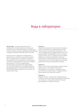 6
Чистая вода - это самый важный реагент в
лаборатории. Hydrolab предлагает системы для
получения воды, параметры которой соответствуют
степеням чистоты, согласно требованиям действующих
стандартов PN-ENISO 3696:1999, ASTM, CLSI, FPIX.
Качество воды в современной лаборатории, в
зависимости от способа ее применения, должно
быть на определенном и неизменном уровне, а
ее параметры (напр. проводимость, температура)
постоянно контролироваться. Основные стандарты,
действующие в Польше, определяющие
качество воды в аналитических лабораториях,
это PN-EN ISO 3696:1999, и Farmakopea Polska IX
для фармацевтических лабораторий. Стандарт PN
-EN ISO 3696:1999 описывает три степени чистоты
лабораторной воды:
Степень 1
Вода без растворенных компонентов (коллоидных,
ионных и органических соединений) выполняет
самые жесткие аналитические требования, в том
числе требования высокоэффективной жидкостной
хроматографии. Рекомендуется получать из воды
второй степени чистоты, подвергая ее дальнейшей
обработке (например, обратному осмосу или
деионизации, а затем фильтрации через мембрану
с величиной пор 0,2 мкм, для удаления частиц или
двойной дистилляции в кварцевом аппарате).
Степень 2
Вода с очень низким содержанием неорганических,
органических и коллоидных загрязнений.
Рекомендуется получение ее, например, путем
дистилляции или дистилляции с предварительной
деионизацией или обратным осмосом.
Степень 3
Вода для общего применения, потребляемая для
«мокрых» химических работ. Рекомендуется получение
ее, например, путем однократной дистилляции,
деионизации или обратного осмоса.
Вода в лаборатории
www.wenk-labtec.com
 